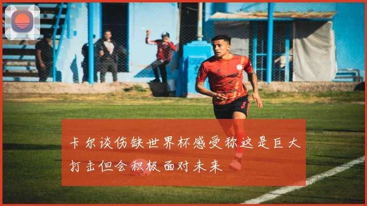 卡尔谈伤缺世界杯感受称这是巨大打击但会积极面对未来