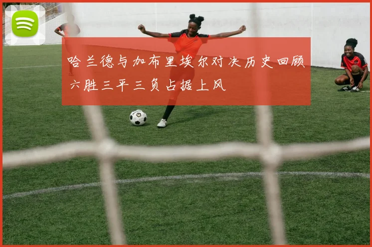 哈兰德与加布里埃尔对决历史回顾六胜三平三负占据上风