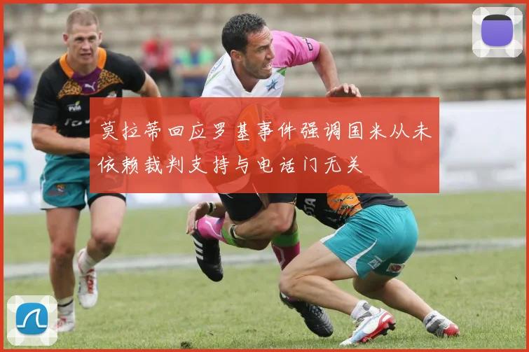 莫拉蒂回应罗基事件强调国米从未依赖裁判支持与电话门无关