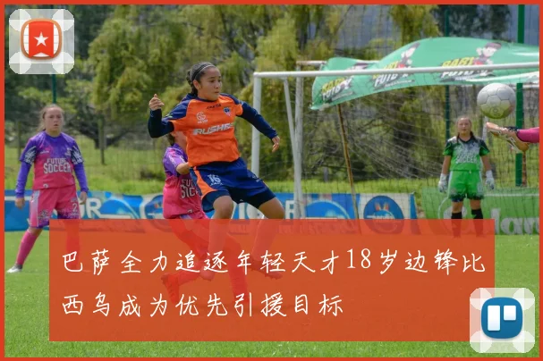 巴萨全力追逐年轻天才18岁边锋比西乌成为优先引援目标