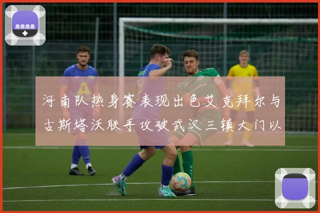 河南队热身赛表现出色艾克拜尔与古斯塔沃联手攻破武汉三镇大门以2-0获胜