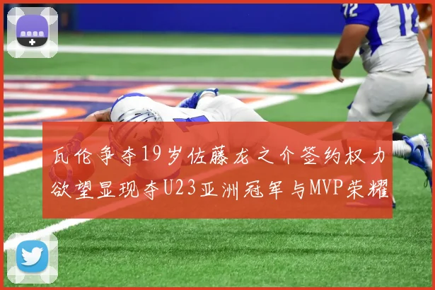 瓦伦争夺19岁佐藤龙之介签约权力欲望显现夺U23亚洲冠军与MVP荣耀