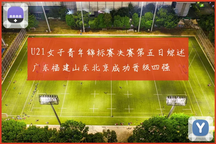 U21女子青年锦标赛决赛第五日综述广东福建山东北京成功晋级四强